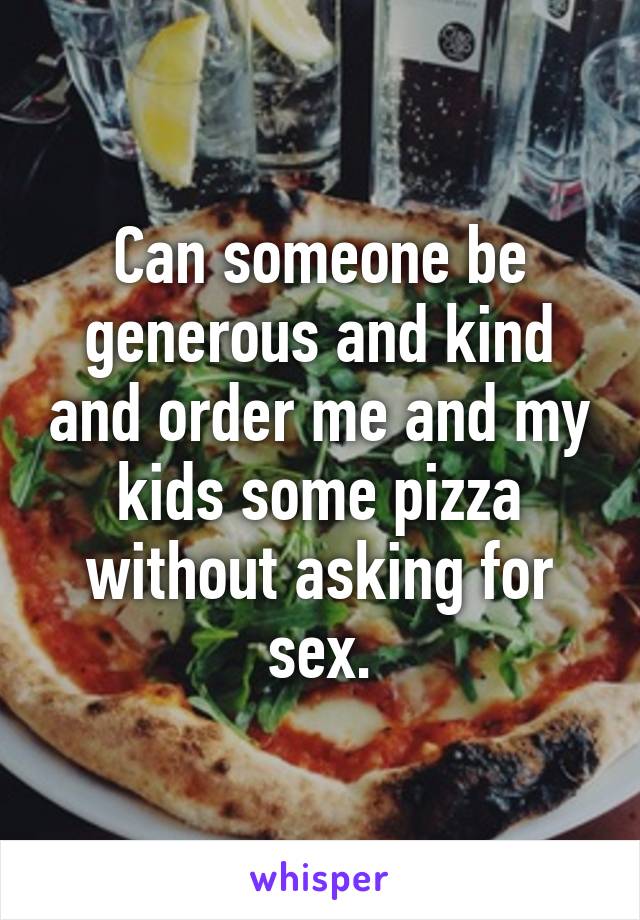 Can someone be generous and kind and order me and my kids some pizza without asking for sex.