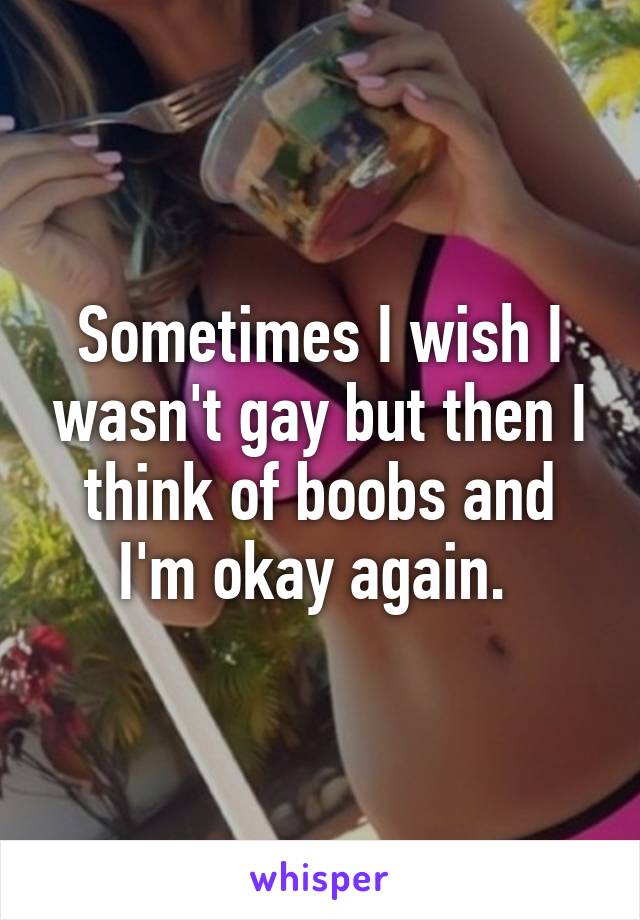 Sometimes I wish I wasn't gay but then I think of boobs and I'm okay again. 