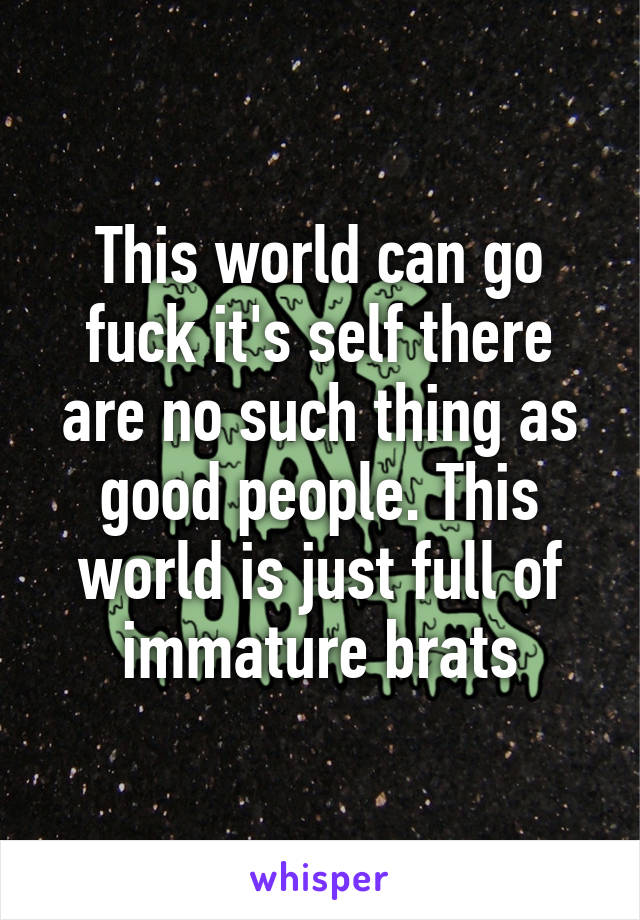 This world can go fuck it's self there are no such thing as good people. This world is just full of immature brats