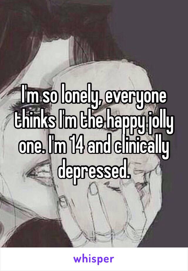 I'm so lonely, everyone thinks I'm the happy jolly one. I'm 14 and clinically depressed. 