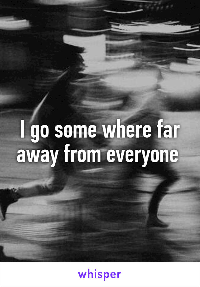 I go some where far away from everyone 