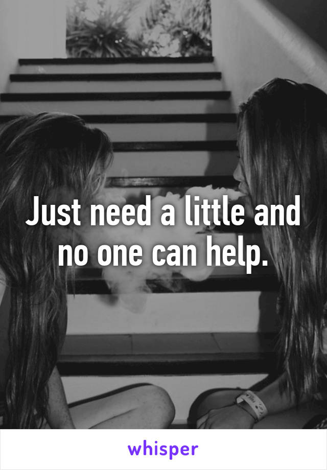 Just need a little and no one can help.