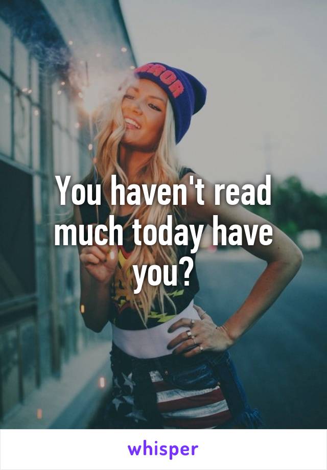 You haven't read much today have you?