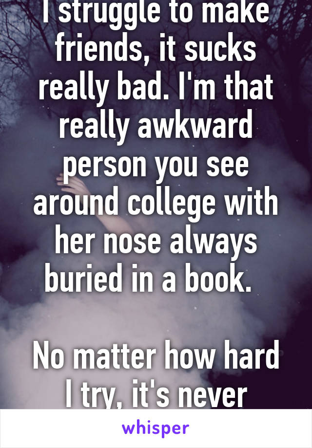 I struggle to make friends, it sucks really bad. I'm that really awkward person you see around college with her nose always buried in a book.  

No matter how hard I try, it's never enough.   