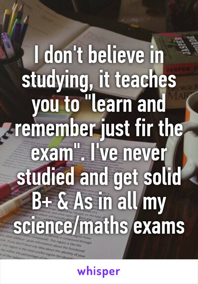 I don't believe in studying, it teaches you to "learn and remember just fir the exam". I've never studied and get solid B+ & As in all my science/maths exams