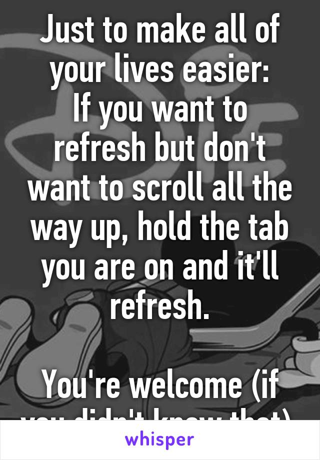 Just to make all of your lives easier:
If you want to refresh but don't want to scroll all the way up, hold the tab you are on and it'll refresh.

You're welcome (if you didn't know that).