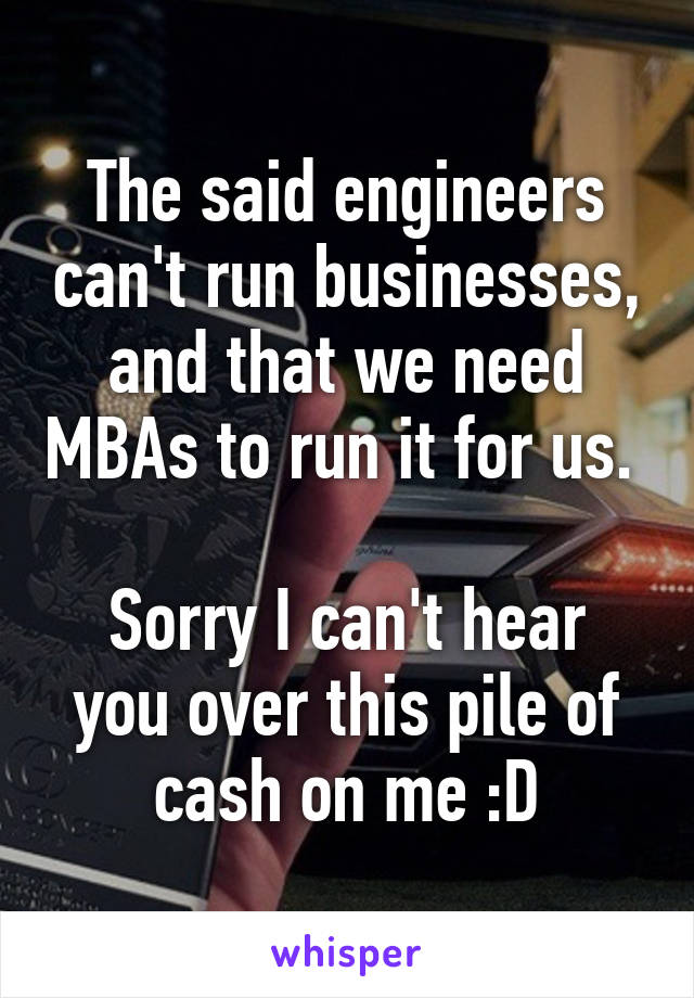 The said engineers can't run businesses, and that we need MBAs to run it for us. 

Sorry I can't hear you over this pile of cash on me :D