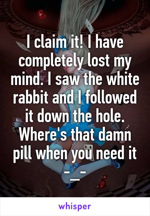 I claim it! I have completely lost my mind. I saw the white rabbit and I followed it down the hole. Where's that damn pill when you need it -_-