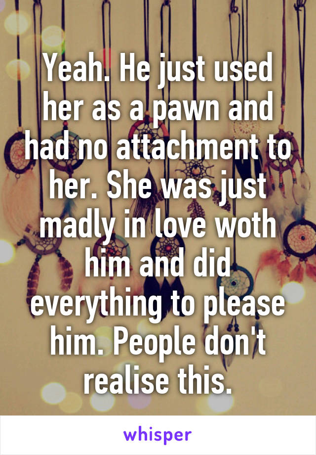 Yeah. He just used her as a pawn and had no attachment to her. She was just madly in love woth him and did everything to please him. People don't realise this.