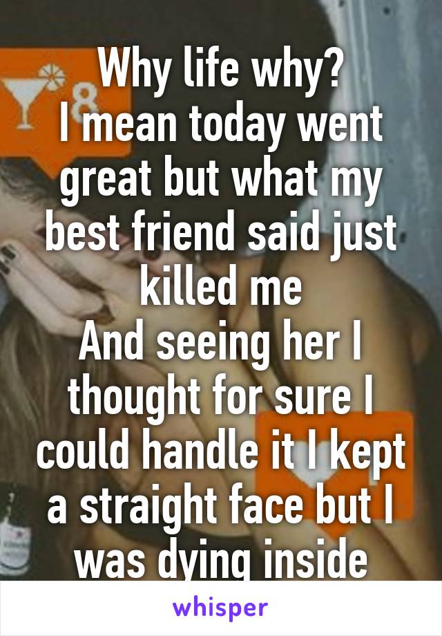 Why life why?
I mean today went great but what my best friend said just killed me
And seeing her I thought for sure I could handle it I kept a straight face but I was dying inside