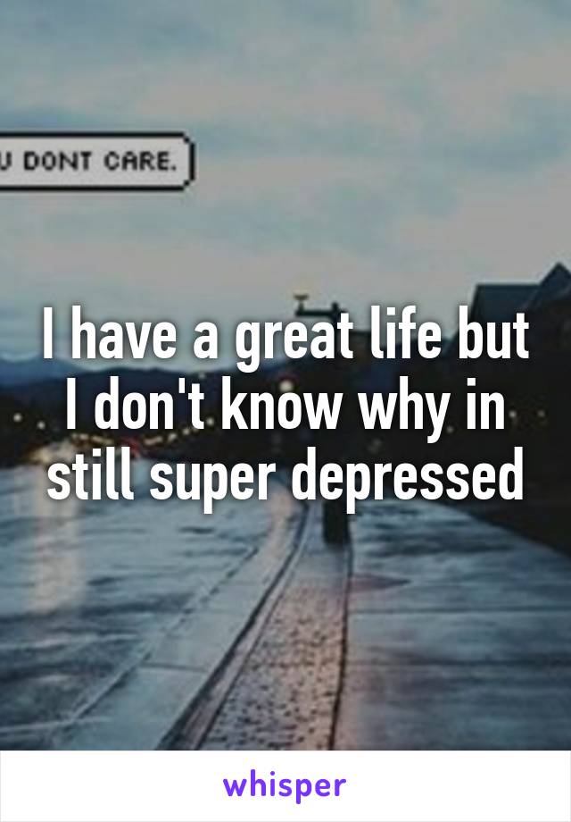 I have a great life but I don't know why in still super depressed