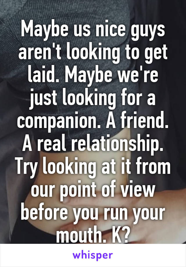 Maybe us nice guys aren't looking to get laid. Maybe we're just looking for a companion. A friend. A real relationship. Try looking at it from our point of view before you run your mouth. K?