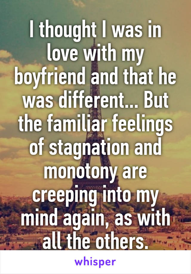 I thought I was in love with my boyfriend and that he was different... But the familiar feelings of stagnation and monotony are creeping into my mind again, as with all the others.