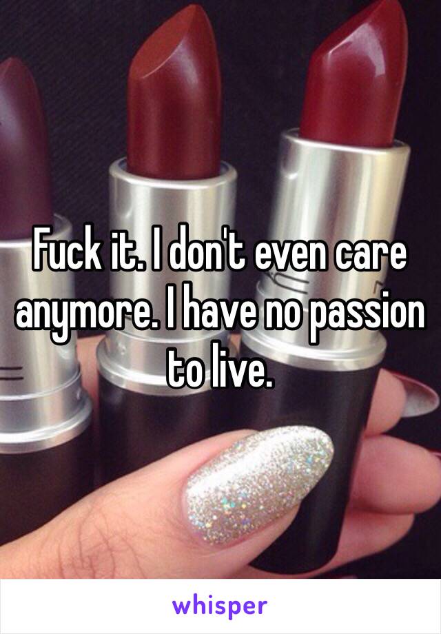 Fuck it. I don't even care anymore. I have no passion to live.