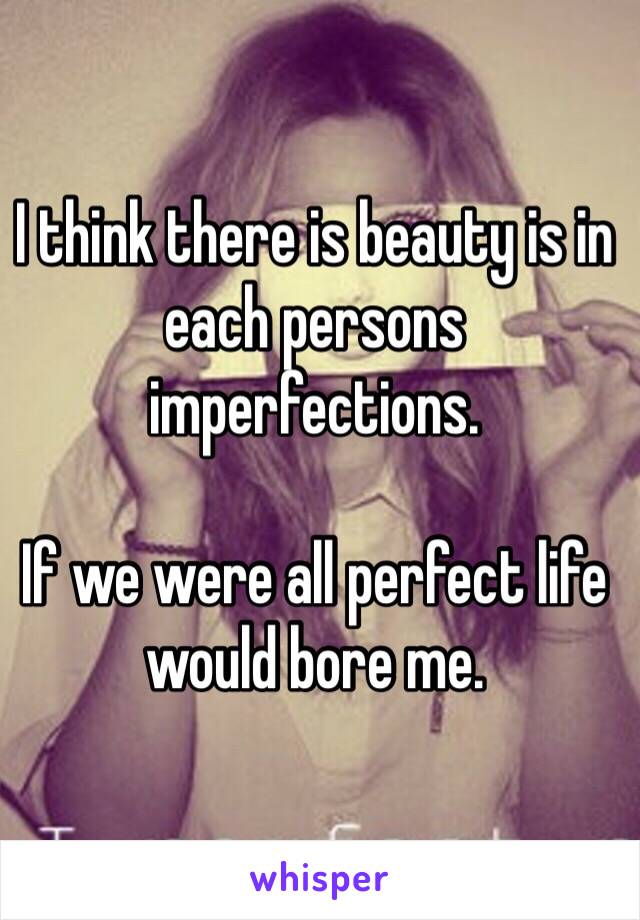 I think there is beauty is in each persons imperfections.  

If we were all perfect life would bore me.