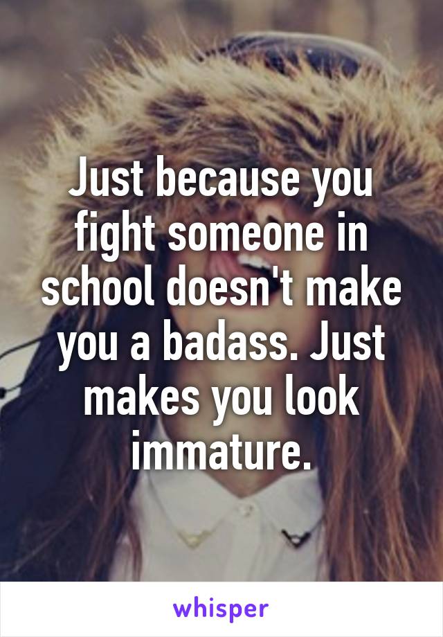 Just because you fight someone in school doesn't make you a badass. Just makes you look immature.
