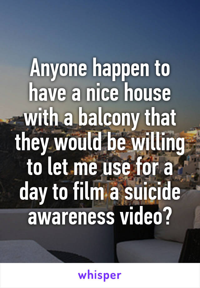 Anyone happen to have a nice house with a balcony that they would be willing to let me use for a day to film a suicide awareness video?