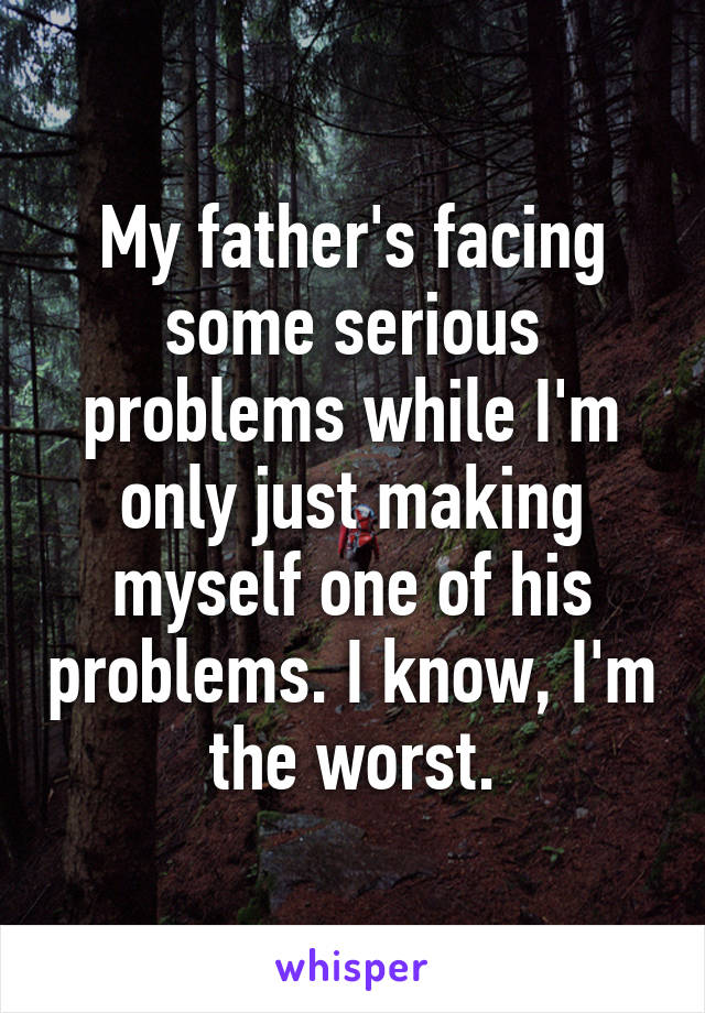 My father's facing some serious problems while I'm only just making myself one of his problems. I know, I'm the worst.