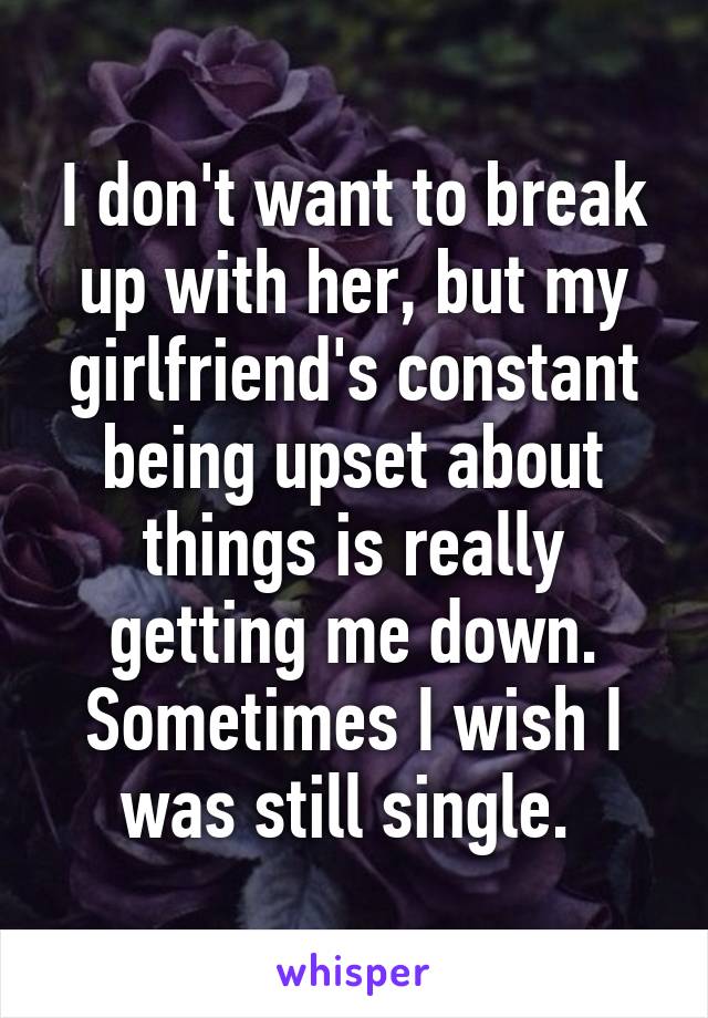 I don't want to break up with her, but my girlfriend's constant being upset about things is really getting me down. Sometimes I wish I was still single. 
