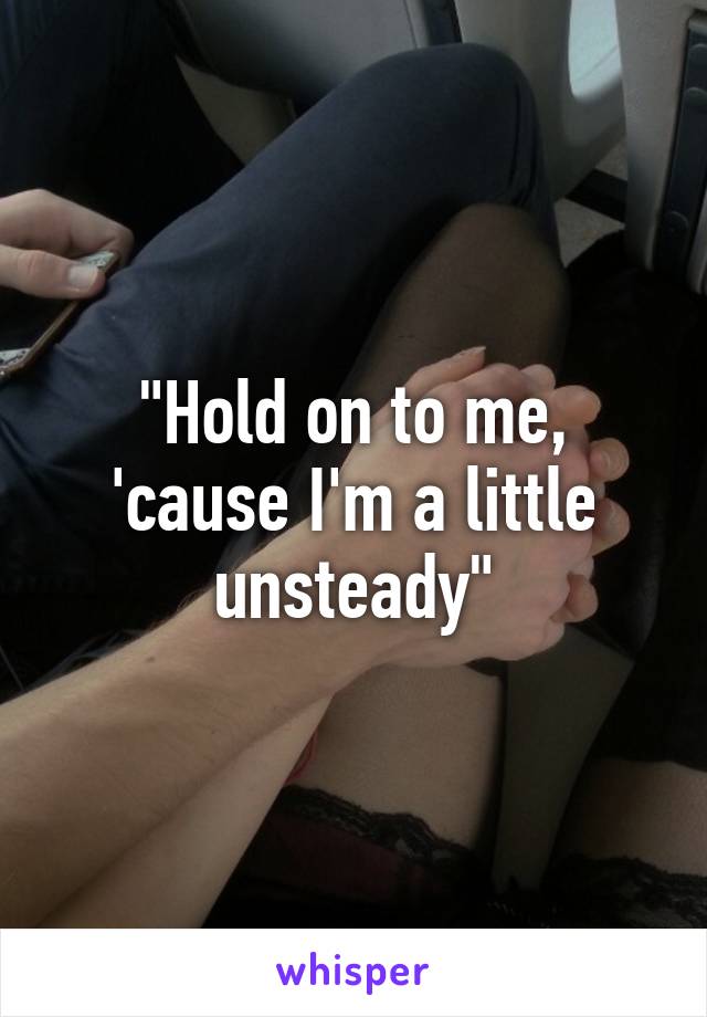 "Hold on to me, 'cause I'm a little unsteady"