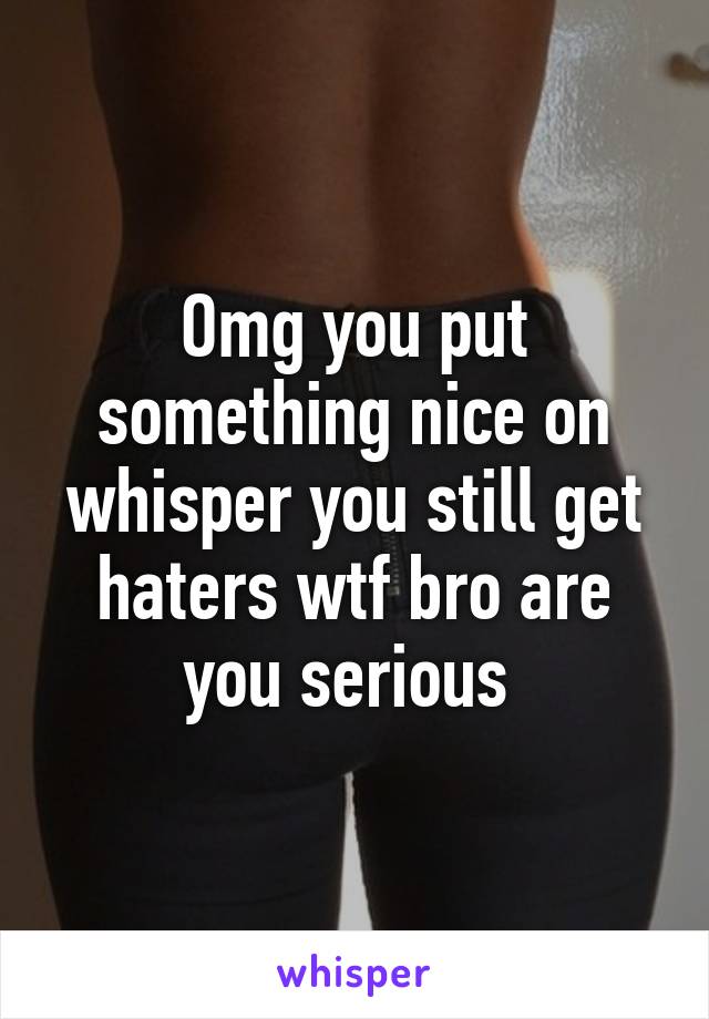 Omg you put something nice on whisper you still get haters wtf bro are you serious 