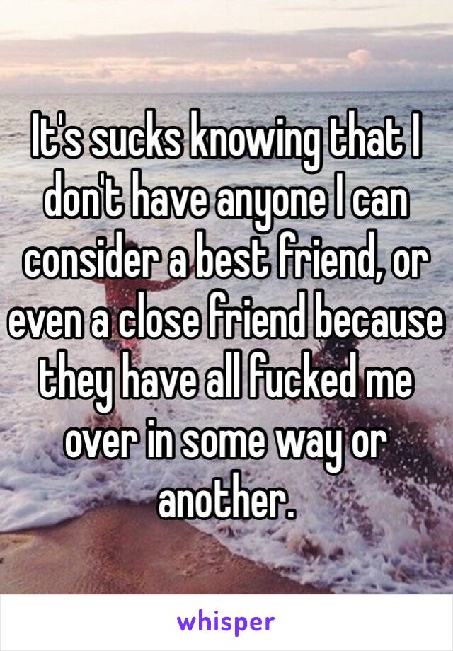 It's sucks knowing that I don't have anyone I can consider a best friend, or even a close friend because they have all fucked me over in some way or another. 