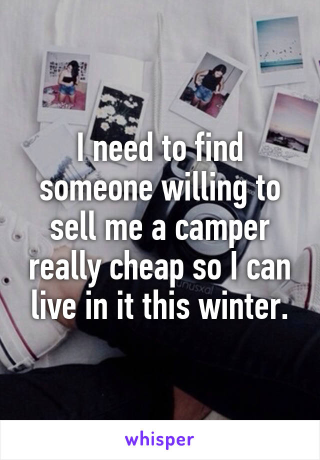 I need to find someone willing to sell me a camper really cheap so I can live in it this winter.