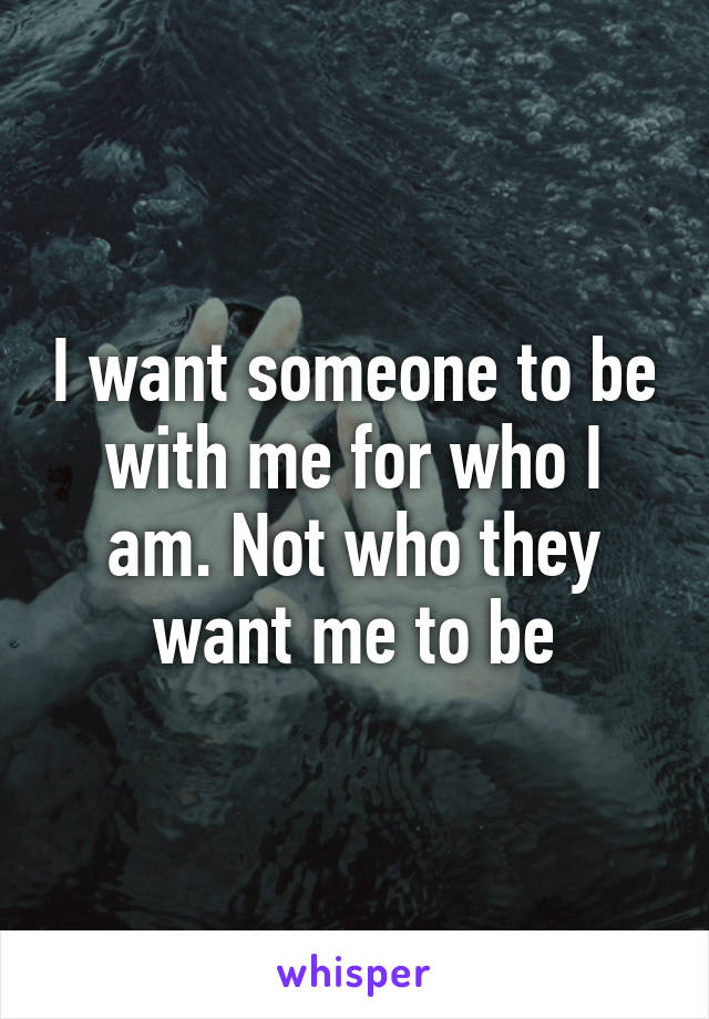 I want someone to be with me for who I am. Not who they want me to be