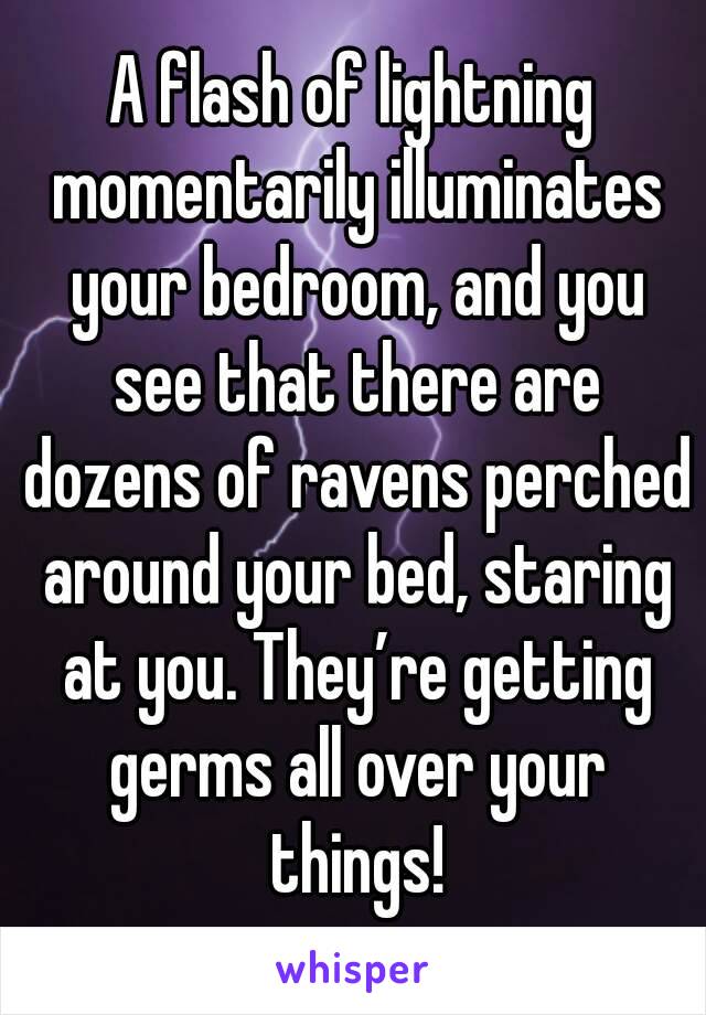 A flash of lightning momentarily illuminates your bedroom, and you see that there are dozens of ravens perched around your bed, staring at you. They’re getting germs all over your things!
