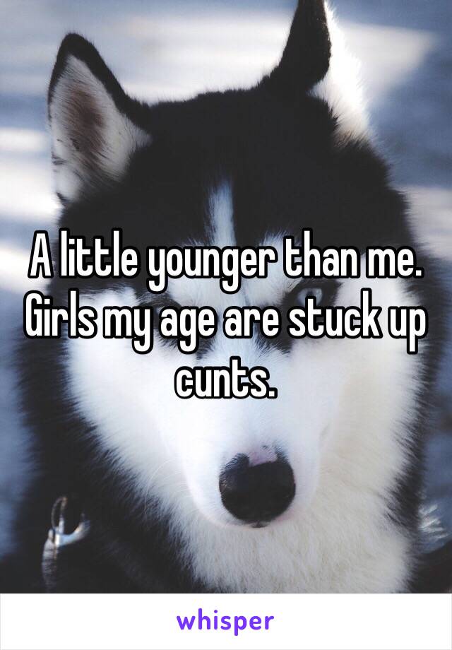 A little younger than me. Girls my age are stuck up cunts. 