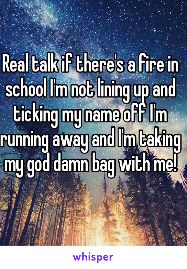 Real talk if there's a fire in school I'm not lining up and ticking my name off I'm running away and I'm taking my god damn bag with me! 