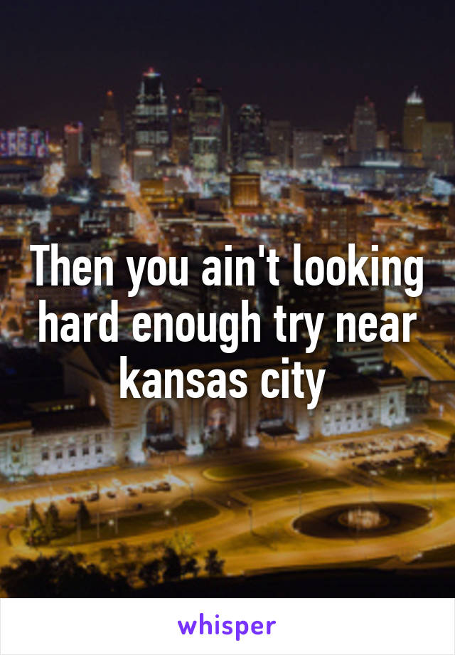 Then you ain't looking hard enough try near kansas city 