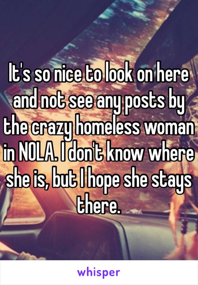 It's so nice to look on here and not see any posts by the crazy homeless woman in NOLA. I don't know where she is, but I hope she stays there. 
