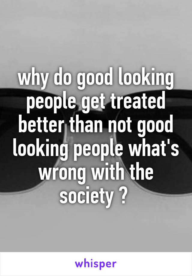 why do good looking people get treated better than not good looking people what's wrong with the society ? 