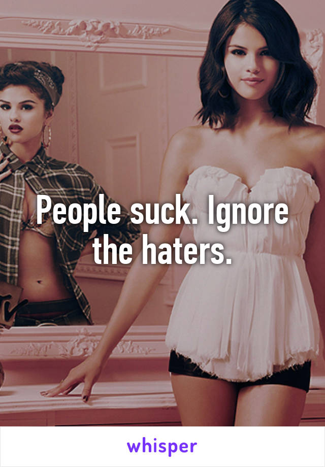 People suck. Ignore the haters.