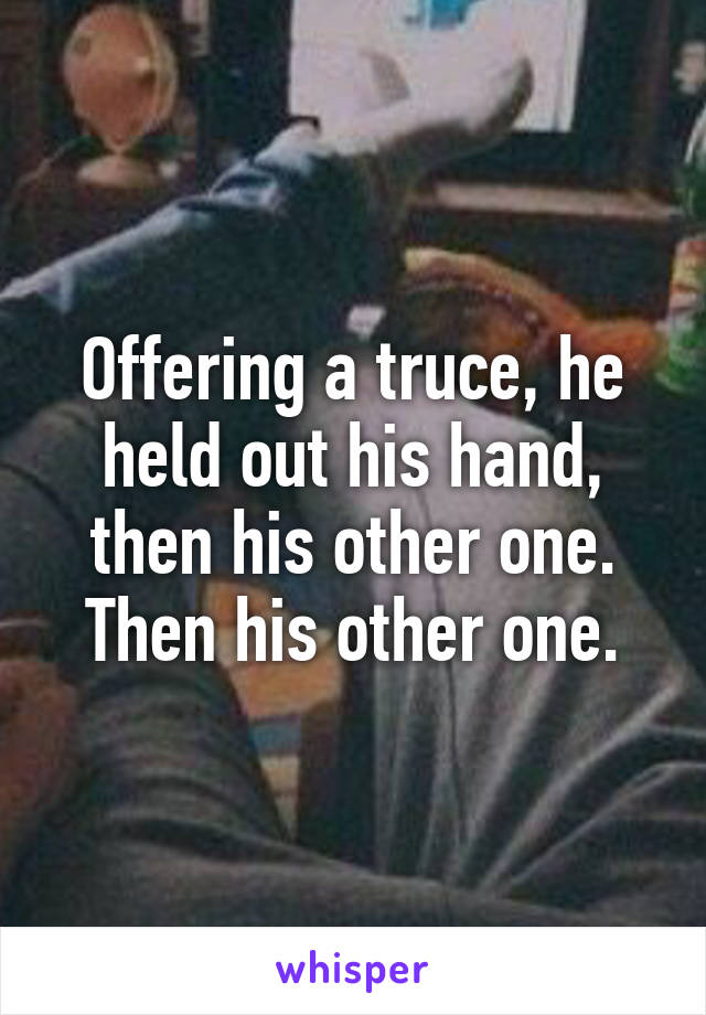 Offering a truce, he held out his hand, then his other one. Then his other one.
