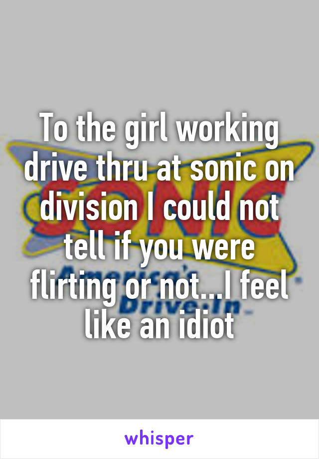 To the girl working drive thru at sonic on division I could not tell if you were flirting or not...I feel like an idiot