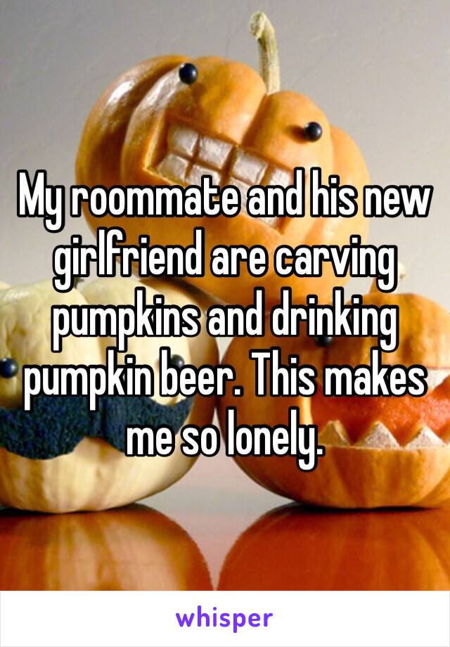 My roommate and his new girlfriend are carving pumpkins and drinking pumpkin beer. This makes me so lonely. 