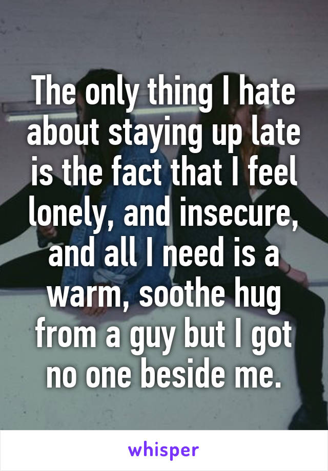 The only thing I hate about staying up late is the fact that I feel lonely, and insecure, and all I need is a warm, soothe hug from a guy but I got no one beside me.