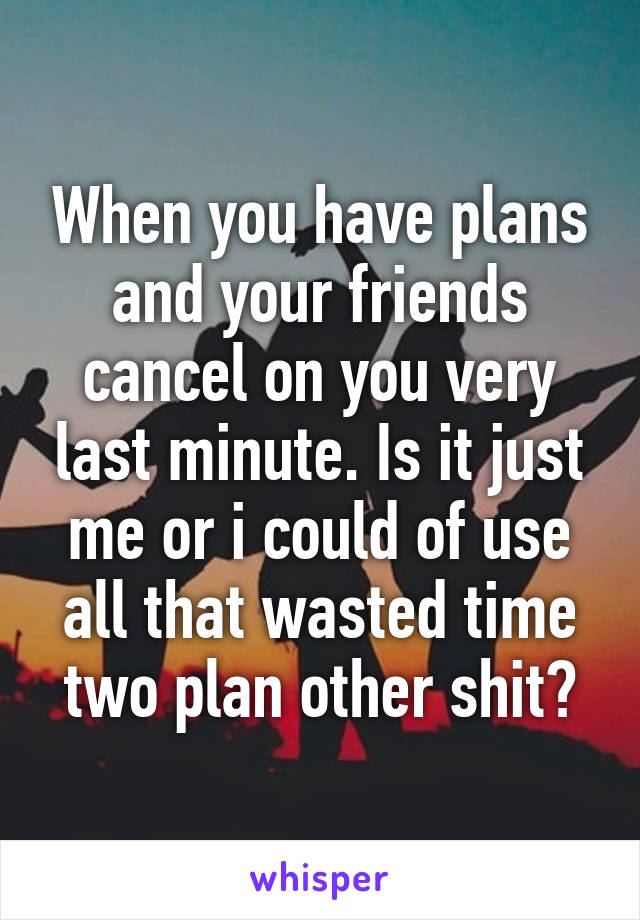 When you have plans and your friends cancel on you very last minute. Is it just me or i could of use all that wasted time two plan other shit?