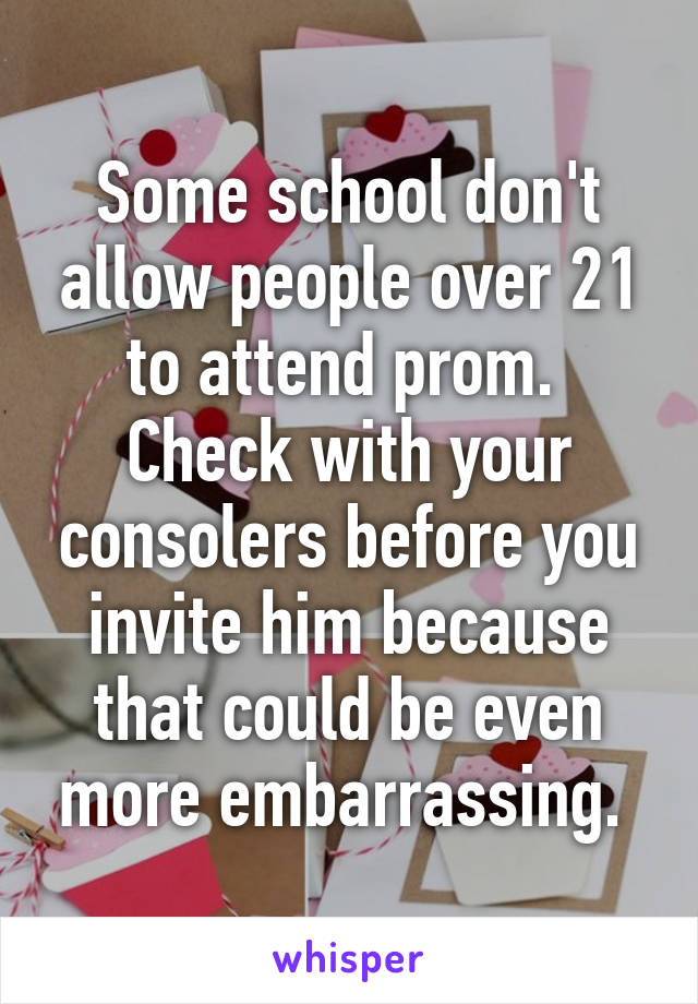 Some school don't allow people over 21 to attend prom. 
Check with your consolers before you invite him because that could be even more embarrassing. 