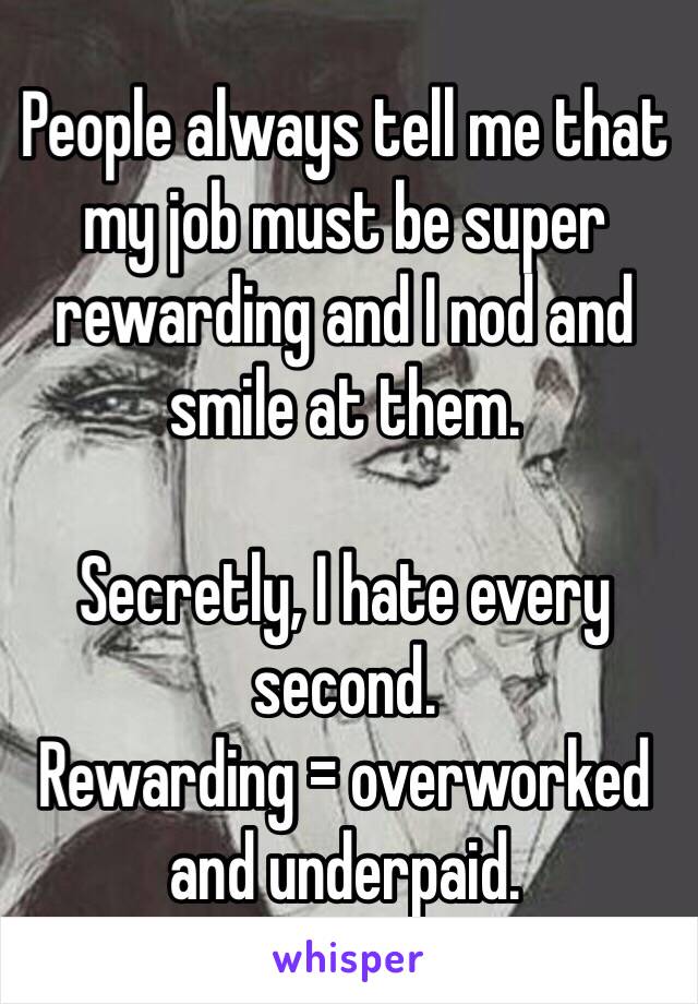 People always tell me that my job must be super rewarding and I nod and smile at them. 

Secretly, I hate every second. 
Rewarding = overworked and underpaid. 