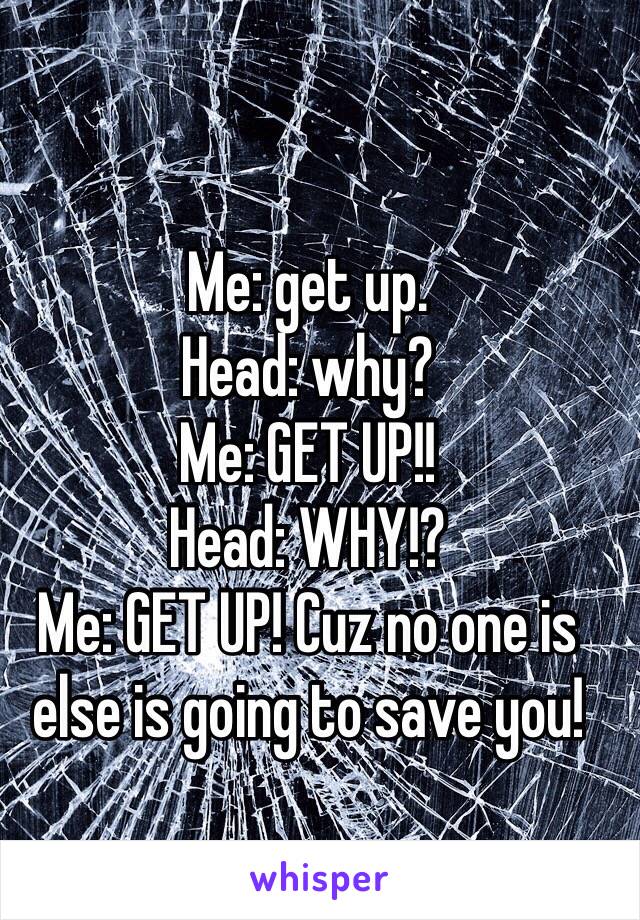 Me: get up.
Head: why?
Me: GET UP!! 
Head: WHY!? 
Me: GET UP! Cuz no one is else is going to save you! 
