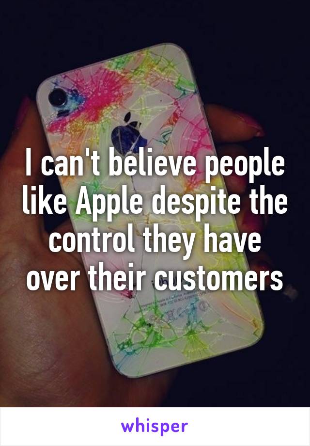 I can't believe people like Apple despite the control they have over their customers