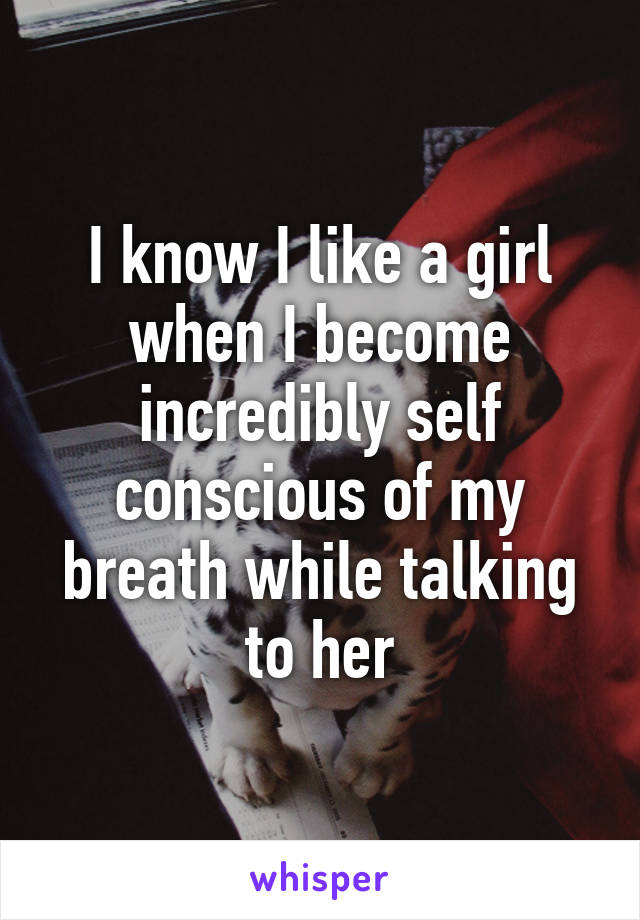 I know I like a girl when I become incredibly self conscious of my breath while talking to her