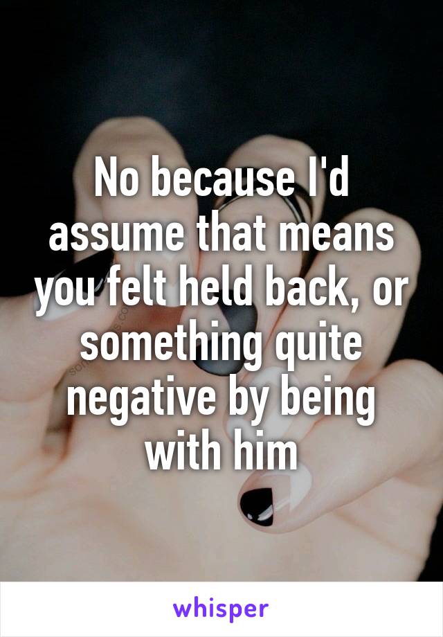 No because I'd assume that means you felt held back, or something quite negative by being with him