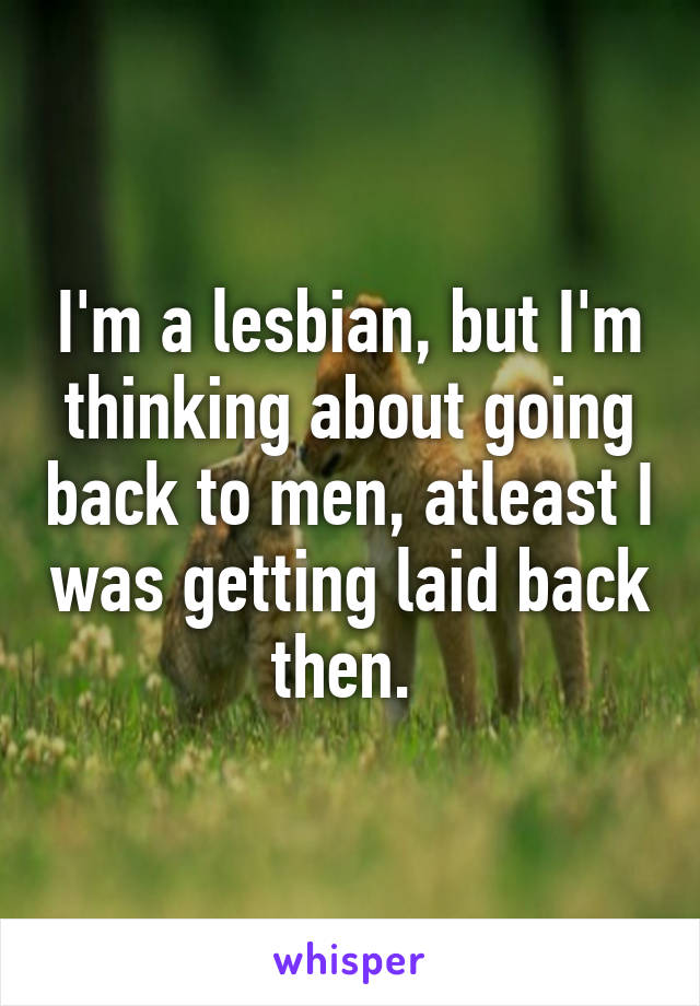 I'm a lesbian, but I'm thinking about going back to men, atleast I was getting laid back then. 