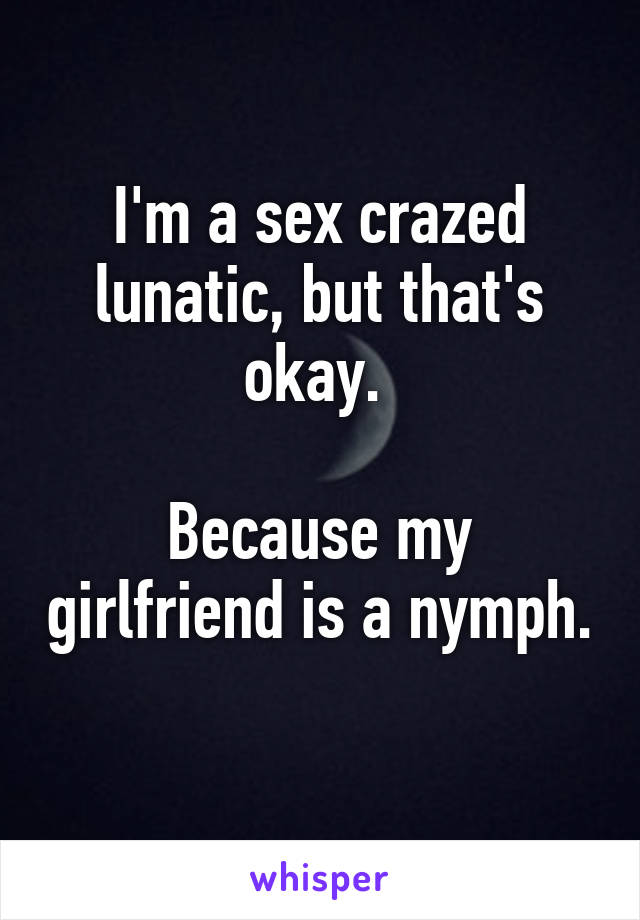 I'm a sex crazed lunatic, but that's okay. 

Because my girlfriend is a nymph. 