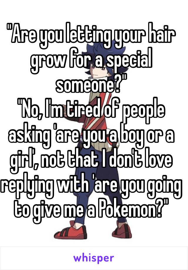 "Are you letting your hair grow for a special someone?"
"No, I'm tired of people asking 'are you a boy or a girl', not that I don't love replying with 'are you going to give me a Pokemon?"