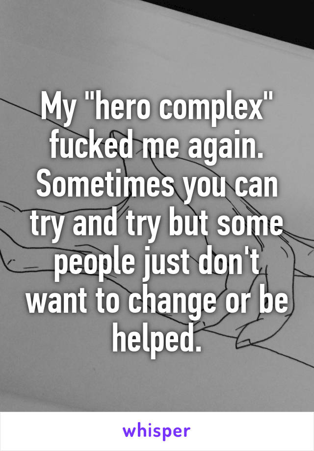 My "hero complex" fucked me again. Sometimes you can try and try but some people just don't want to change or be helped.